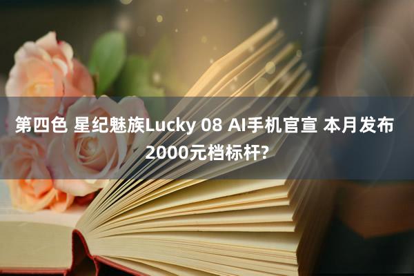 第四色 星纪魅族Lucky 08 AI手机官宣 本月发布 2000元档标杆?