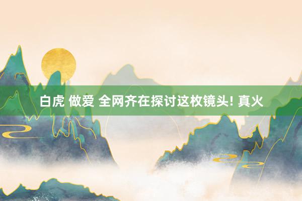 白虎 做爱 全网齐在探讨这枚镜头! 真火