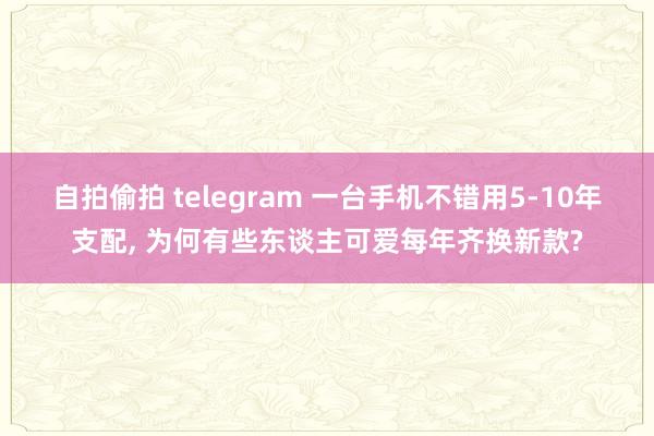 自拍偷拍 telegram 一台手机不错用5-10年支配， 为何有些东谈主可爱每年齐换新款?