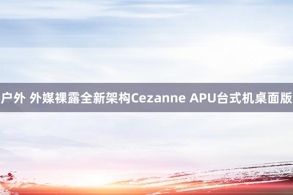 户外 外媒裸露全新架构Cezanne APU台式机桌面版