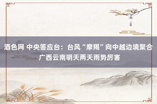 酒色网 中央答应台：台风“摩羯”向中越边境聚合 广西云南明天两天雨势厉害