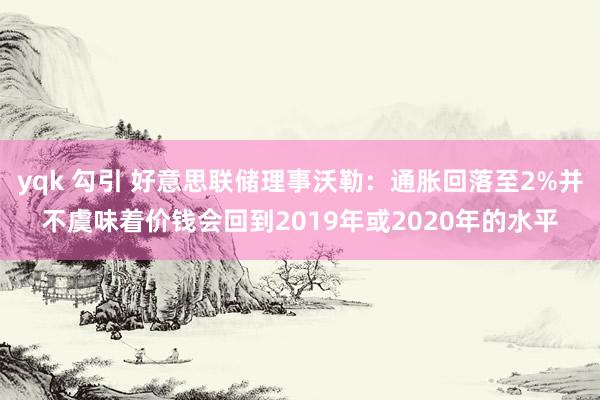 yqk 勾引 好意思联储理事沃勒：通胀回落至2%并不虞味着价钱会回到2019年或2020年的水平