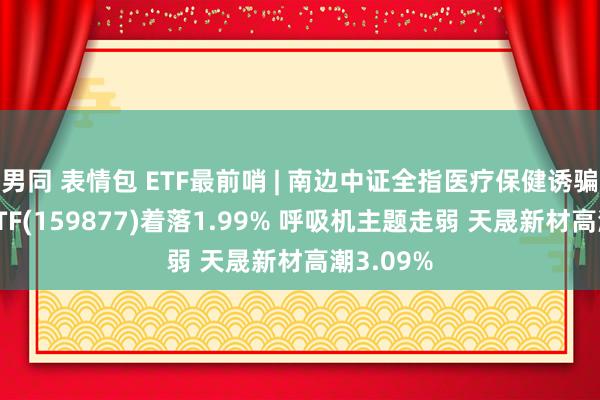 男同 表情包 ETF最前哨 | 南边中证全指医疗保健诱骗与奇迹ETF(159877)着落1.99% 呼吸机主题走弱 天晟新材高潮3.09%