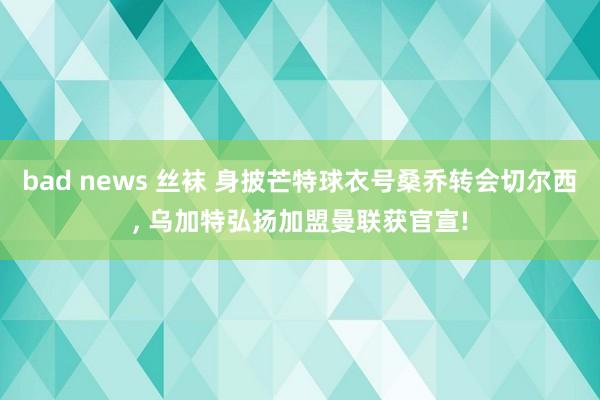 bad news 丝袜 身披芒特球衣号桑乔转会切尔西， 乌加特弘扬加盟曼联获官宣!