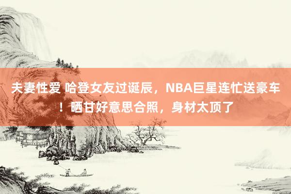 夫妻性爱 哈登女友过诞辰，NBA巨星连忙送豪车！晒甘好意思合照，身材太顶了