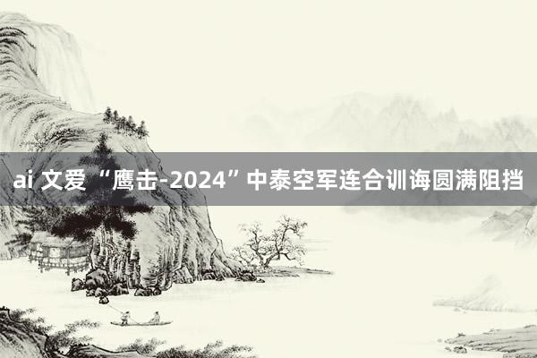 ai 文爱 “鹰击-2024”中泰空军连合训诲圆满阻挡