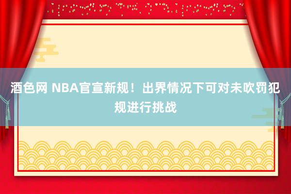 酒色网 NBA官宣新规！出界情况下可对未吹罚犯规进行挑战