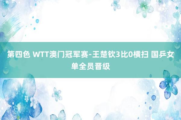 第四色 WTT澳门冠军赛-王楚钦3比0横扫 国乒女单全员晋级