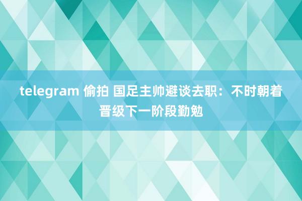 telegram 偷拍 国足主帅避谈去职：不时朝着晋级下一阶段勤勉