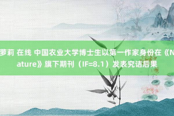 萝莉 在线 中国农业大学博士生以第一作家身份在《Nature》旗下期刊（IF=8.1）发表究诘后果