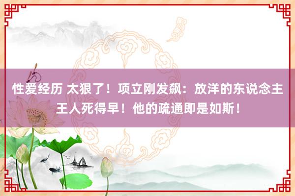 性爱经历 太狠了！项立刚发飙：放洋的东说念主王人死得早！他的疏通即是如斯！