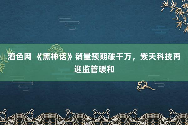 酒色网 《黑神话》销量预期破千万，紫天科技再迎监管暖和