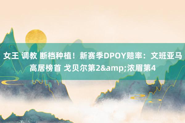 女王 调教 断档种植！新赛季DPOY赔率：文班亚马高居榜首 戈贝尔第2&浓眉第4