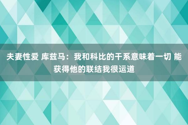 夫妻性爱 库兹马：我和科比的干系意味着一切 能获得他的联结我很运道