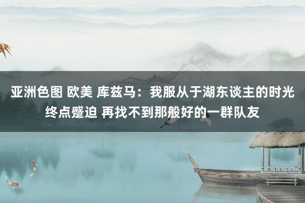 亚洲色图 欧美 库兹马：我服从于湖东谈主的时光终点蹙迫 再找不到那般好的一群队友