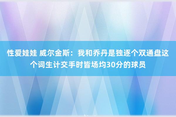 性爱娃娃 威尔金斯：我和乔丹是独逐个双通盘这个词生计交手时皆场均30分的球员