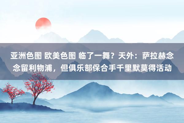 亚洲色图 欧美色图 临了一舞？天外：萨拉赫念念留利物浦，但俱乐部保合手千里默莫得活动