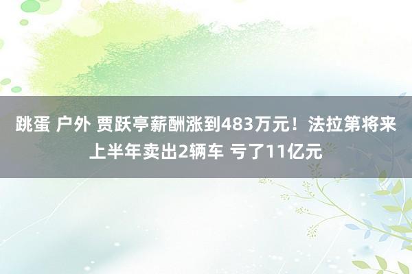 跳蛋 户外 贾跃亭薪酬涨到483万元！法拉第将来上半年卖出2辆车 亏了11亿元