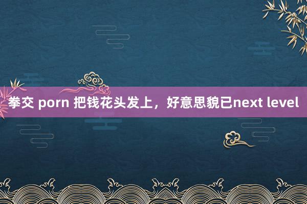 拳交 porn 把钱花头发上，好意思貌已next level