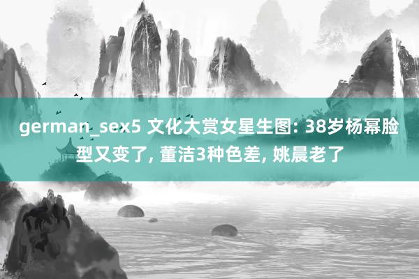 german_sex5 文化大赏女星生图: 38岁杨幂脸型又变了， 董洁3种色差， 姚晨老了