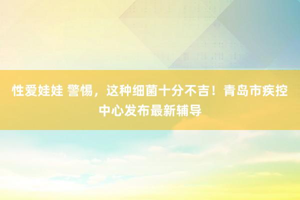 性爱娃娃 警惕，这种细菌十分不吉！青岛市疾控中心发布最新辅导