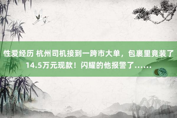 性爱经历 杭州司机接到一跨市大单，包裹里竟装了14.5万元现款！闪耀的他报警了……