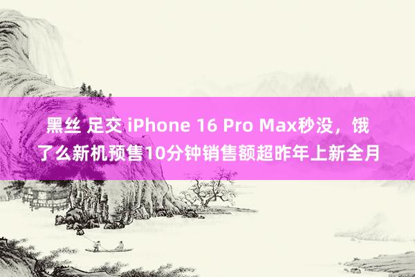 黑丝 足交 iPhone 16 Pro Max秒没，饿了么新机预售10分钟销售额超昨年上新全月