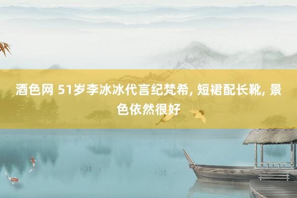 酒色网 51岁李冰冰代言纪梵希， 短裙配长靴， 景色依然很好