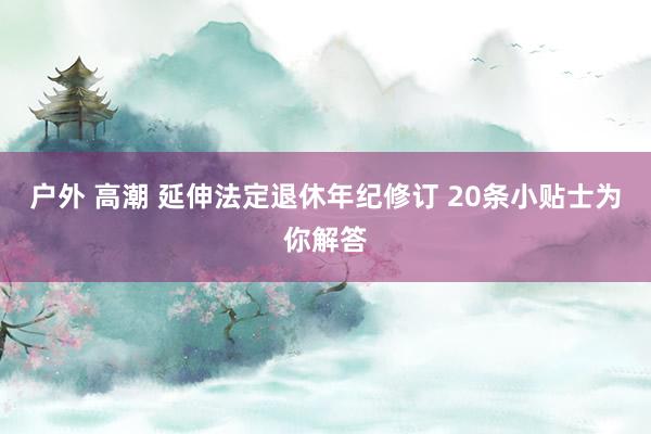 户外 高潮 延伸法定退休年纪修订 20条小贴士为你解答