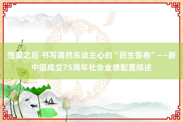 性爱之后 书写蔼然东谈主心的“民生答卷”——新中国成立75周年社会业绩配置综述