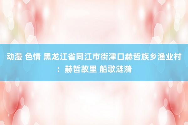 动漫 色情 黑龙江省同江市街津口赫哲族乡渔业村：赫哲故里 船歌涟漪