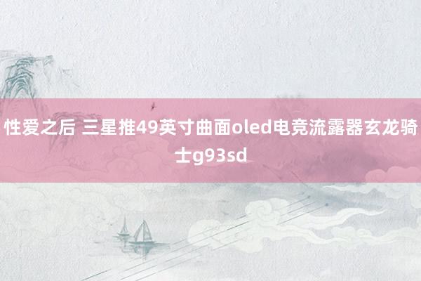 性爱之后 三星推49英寸曲面oled电竞流露器玄龙骑士g93sd