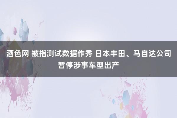 酒色网 被指测试数据作秀 日本丰田、马自达公司暂停涉事车型出产