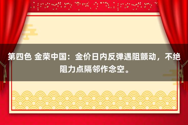 第四色 金荣中国：金价日内反弹遇阻颤动，不绝阻力点隔邻作念空。