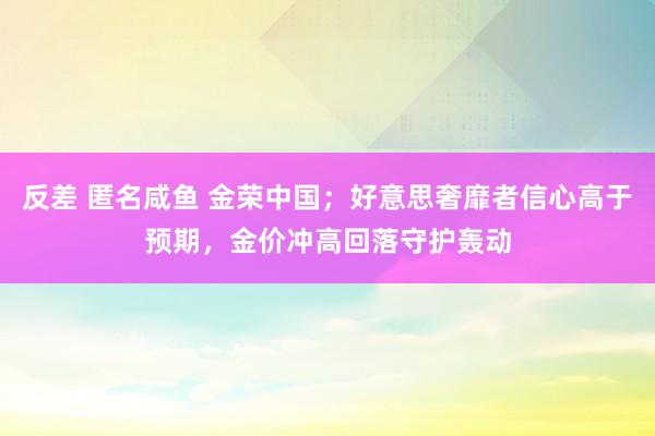 反差 匿名咸鱼 金荣中国；好意思奢靡者信心高于预期，金价冲高回落守护轰动