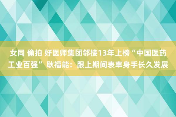 女同 偷拍 好医师集团邻接13年上榜“中国医药工业百强” 耿福能：跟上期间表率身手长久发展