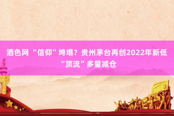 酒色网 “信仰”垮塌？贵州茅台再创2022年新低 “顶流”多量减仓