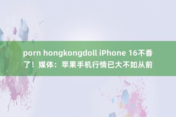 porn hongkongdoll iPhone 16不香了！媒体：苹果手机行情已大不如从前