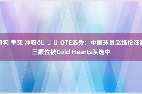 母狗 拳交 冲呀😍OTE选秀：中国球员赵维伦在第三顺位被Cold Hearts队选中