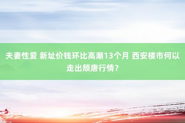 夫妻性爱 新址价钱环比高潮13个月 西安楼市何以走出颓唐行情？