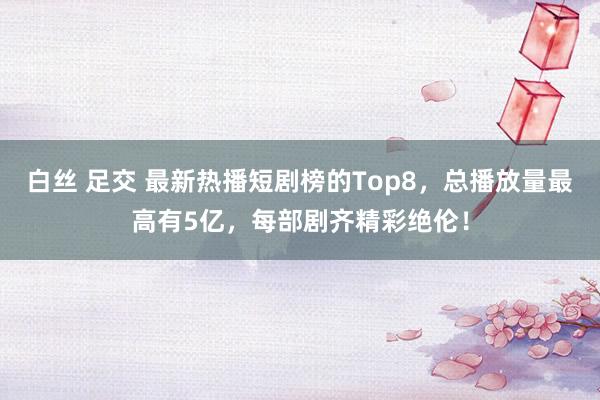 白丝 足交 最新热播短剧榜的Top8，总播放量最高有5亿，每部剧齐精彩绝伦！