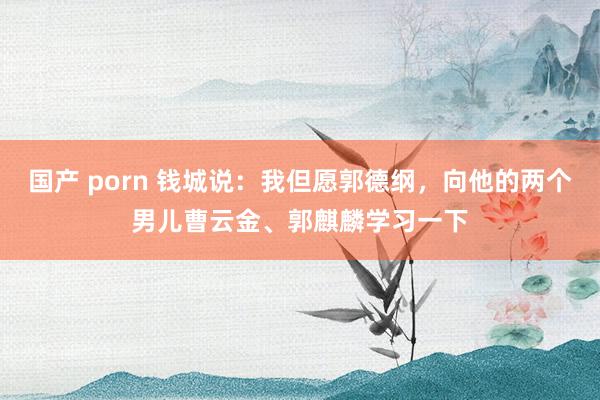 国产 porn 钱城说：我但愿郭德纲，向他的两个男儿曹云金、郭麒麟学习一下