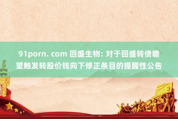 91porn. com 回盛生物: 对于回盛转债瞻望触发转股价钱向下修正条目的提醒性公告