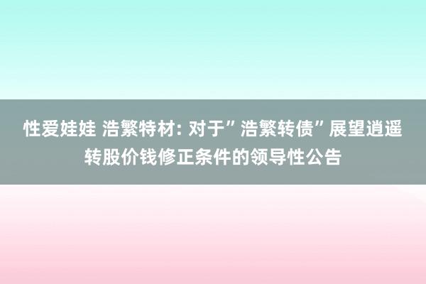 性爱娃娃 浩繁特材: 对于”浩繁转债”展望逍遥转股价钱修正条件的领导性公告