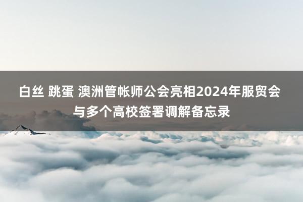 白丝 跳蛋 澳洲管帐师公会亮相2024年服贸会 与多个高校签署调解备忘录