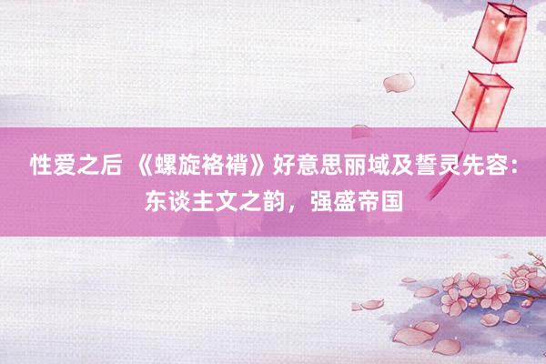 性爱之后 《螺旋袼褙》好意思丽域及誓灵先容：东谈主文之韵，强盛帝国