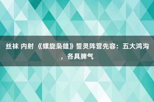 丝袜 内射 《螺旋枭雄》誓灵阵营先容：五大鸿沟，各具脾气