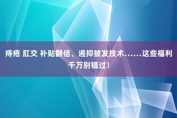 痔疮 肛交 补贴翻倍、遏抑披发技术……这些福利千万别错过！