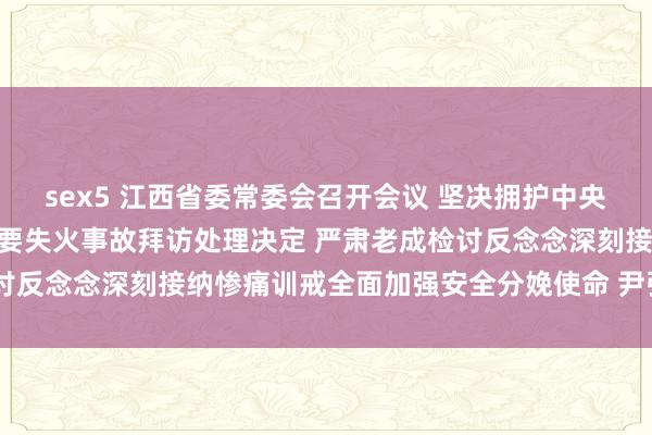 sex5 江西省委常委会召开会议 坚决拥护中央对新余“1·24”相等首要失火事故拜访处理决定 严肃老成检讨反念念深刻接纳惨痛训戒全面加强安全分娩使命 尹弘主办并谈话