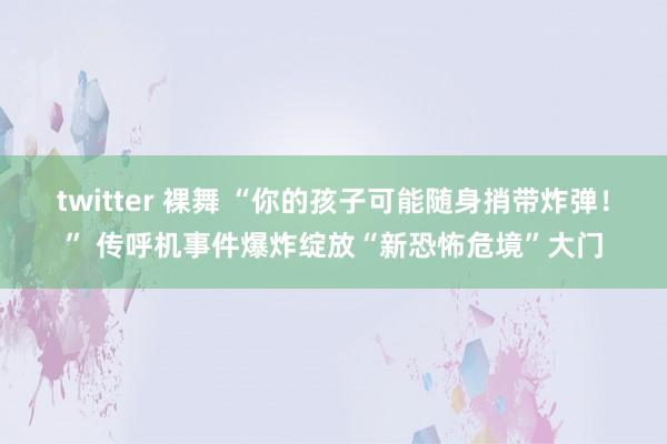 twitter 裸舞 “你的孩子可能随身捎带炸弹！” 传呼机事件爆炸绽放“新恐怖危境”大门